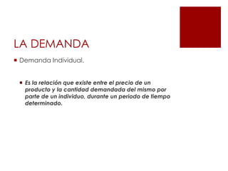 LA DEMANDA
 Demanda Individual.
 Es la relación que existe entre el precio de un
producto y la cantidad demandada del mismo por
parte de un individuo, durante un periodo de tiempo
determinado.
 