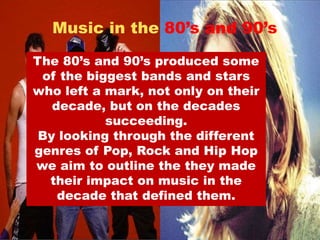 Music in the 80’s and 90’s 
The 80’s and 90’s produced some 
of the biggest bands and stars 
who left a mark, not only on their 
decade, but on the decades 
succeeding. 
By looking through the different 
genres of Pop, Rock and Hip Hop 
we aim to outline the they made 
their impact on music in the 
decade that defined them. 
 