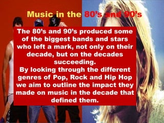Music in the 80’s and 90’s 
The 80’s and 90’s produced some 
of the biggest bands and stars 
who left a mark, not only on their 
decade, but on the decades 
succeeding. 
By looking through the different 
genres of Pop, Rock and Hip Hop 
we aim to outline the impact they 
made on music in the decade that 
defined them. 
 