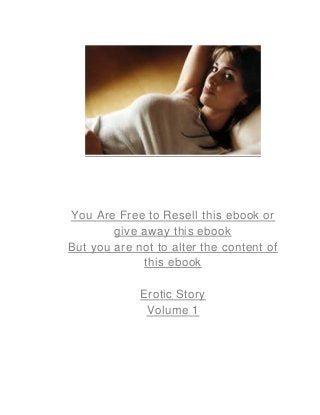 You Are Free to Resell this ebook or
give away this ebook
But you are not to alter the content of
this ebook
Erotic Story
Volume 1
 