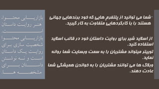 ‫ج‬ ‫برندهایی‬ ‫خود‬ ‫که‬ ‫هایی‬ ‫پلتفرم‬ ‫از‬ ‫توانید‬ ‫می‬ ‫شما‬‫هانی‬
‫گیرید‬ ‫کار‬ ‫به‬ ‫متفاوت‬ ‫کارکردهایی‬ ‫با‬ ‫را‬ ‫هستند‬.
‫از‬‫خود‬ ‫داستان‬ ‫روایت‬ ‫برای‬ ‫شیر‬ ‫اسالید‬‫در‬‫اسال‬ ‫قالب‬‫ید‬
‫کنید‬ ‫استفاده‬.
‫ش‬ ‫وبسایت‬ ‫سمت‬ ‫به‬ ‫را‬ ‫مشتریان‬ ‫میتواند‬ ‫توییتر‬‫روانه‬ ‫ما‬
‫نماید‬.
‫همیشگ‬ ‫خواندن‬ ‫به‬ ‫را‬ ‫مشتریان‬ ‫توانند‬ ‫می‬ ‫ها‬ ‫وبالگ‬‫شما‬ ‫ی‬
‫دهند‬ ‫عادت‬.
،‫محتییییوا‬ ‫بازاریییییابی‬
‫یتان‬‫ی‬‫داس‬ ‫یت‬‫ی‬‫روای‬ ‫یر‬‫ی‬‫هن‬
‫اسییییییییییییییییت‬.
‫محتییییوا‬ ‫بازاریییییابی‬
‫بیر‬ ‫سازی‬ ‫شخصیت‬‫ای‬
‫داسییتان‬ ‫یییک‬ ‫روایییت‬
‫و‬ ‫اسییت‬‫نوشییتن‬ ‫نییه‬
‫یییییتان‬‫ی‬‫داس‬‫یییییرای‬‫ی‬‫ب‬
‫هیییییا‬ ‫مشخصیییییه‬.
 