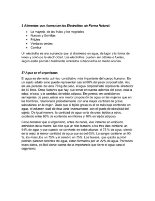 5 Alimentos que Aumentan los Electrolitos de Forma Natural:
 La mayoría de las frutas y los vegetales
 Nueces y Semillas
 Frijoles
 Verduras verdes
 Cambur
Un electrolito es una sustancia que al disolverse en agua, da lugar a la forma de
iones y conduce la electricidad. Los electrolitos pueden ser débiles o fuertes,
según estén parcial o totalmente ionizados o disociados en medio acuoso.
El Agua en el organismo:
El agua es elemento químico constitutivo más importante del cuerpo humano. En
un sujeto adulto sano puede representar casi el 60% del peso corporal total. Así,
en una persona de unos 70 kg de peso, el agua corporal total representa alrededor
de 40 litros. Otros factores que hay que tomar en cuenta además del peso, está la
edad, el sexo y la cantidad de tejido adiposo. En general, en condiciones
semejantes de peso, existe una menor proporción de agua en las mujeres que en
los hombres, relacionada probablemente con una mayor cantidad de grasa
subcutánea en la mujer. Dado que el tejido graso es el de más bajo contenido en
agua, el volumen total de ésta varía inversamente con el grado de obesidad del
sujeto. De igual manera, la cantidad de agua varía de unos tejidos a otros,
oscilando entre 80% de contenido en riñones y 10% en tejido adiposo.
Cabe destacar que el organismo, antes de nacer, vive inmerso en el líquido
amniótico de la madre. Se dice que un feto humano a los tres días contiene un
94% de agua y que cuando se convierte en bebé alcanza el 75 % de agua, siendo
en la vejez la menor cantidad de agua que es del 65%. La sangre contiene un 90
%, los músculos un 75% y el cerebro un 75%. Los huesos, que quizás a priori
podrían parecer carentes de agua, están formados por un 22% de agua. Por todos
estos datos, es fácil darse cuenta de la importancia que tiene el agua para el
organismo.
 