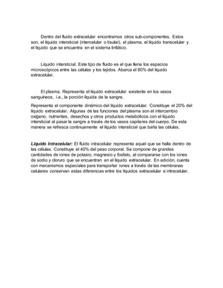 Dentro del fluido extracelular encontramos otros sub-componentes. Estos
son, el líquido intersticial (intercelular o tisular), el plasma, el líquido transcelular y
el líquido que se encuentra en el sistema linfático.
Líquido intersticial. Este tipo de fluido es el que llena los espacios
microscópicos entre las células y los tejidos. Abarca el 80% del líquido
extracelular.
El plasma. Representa el líquido extracelular existente en los vasos
sanguíneos, i.e., la porción líquida de la sangre.
Representa el componente dinámico del líquido extracelular. Constituye el 20% del
líquido extracelular. Algunas de las funciones del plasma son el intercambio
oxígeno, nutrientes, desechos y otros productos metabólicos con el líquido
intersticial al pasar la sangre a través de los vasos capilares del cuerpo. De esta
manera se refresca continuamente el líquido intersticial que baña las células.
Líquido Intracelular: El fluido intracelular representa aquel que se halla dentro de
las células. Constituye el 40% del peso corporal. Se compone de grandes
cantidades de iones de potasio, magnesio y fosfato, al compararse con los iones
de sodio y cloruro que se encuentran en el líquido extracelular. En adición, cuenta
con mecanismos especiales para transportar iones a través de las membranas
celulares conservan estas diferencias entre los líquidos extracelular e intracelular.
 