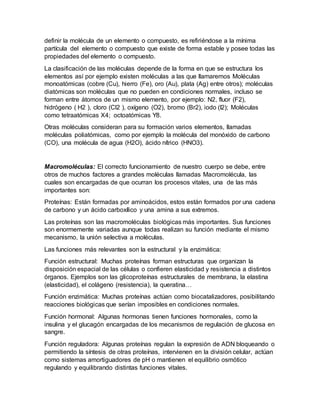 definir la molécula de un elemento o compuesto, es refiriéndose a la mínima
partícula del elemento o compuesto que existe de forma estable y posee todas las
propiedades del elemento o compuesto.
La clasificación de las moléculas depende de la forma en que se estructura los
elementos así por ejemplo existen moléculas a las que llamaremos Moléculas
monoatómicas (cobre (Cu), hierro (Fe), oro (Au), plata (Ag) entre otros); moléculas
diatómicas son moléculas que no pueden en condiciones normales, incluso se
forman entre átomos de un mismo elemento, por ejemplo: N2, fluor (F2),
hidrógeno ( H2 ), cloro (Cl2 ), oxígeno (O2), bromo (Br2), iodo (I2); Moléculas
como tetraatómicas X4; octoatómicas Y8.
Otras moléculas consideran para su formación varios elementos, llamadas
moléculas poliatómicas, como por ejemplo la molécula del monóxido de carbono
(CO), una molécula de agua (H2O), ácido nítrico (HNO3).
Macromoléculas: El correcto funcionamiento de nuestro cuerpo se debe, entre
otros de muchos factores a grandes moléculas llamadas Macromolécula, las
cuales son encargadas de que ocurran los procesos vitales, una de las más
importantes son:
Proteínas: Están formadas por aminoácidos, estos están formados por una cadena
de carbono y un ácido carboxílico y una amina a sus extremos.
Las proteínas son las macromoléculas biológicas más importantes. Sus funciones
son enormemente variadas aunque todas realizan su función mediante el mismo
mecanismo, la unión selectiva a moléculas.
Las funciones más relevantes son la estructural y la enzimática:
Función estructural: Muchas proteínas forman estructuras que organizan la
disposición espacial de las células o confieren elasticidad y resistencia a distintos
órganos. Ejemplos son las glicoproteínas estructurales de membrana, la elastina
(elasticidad), el colágeno (resistencia), la queratina…
Función enzimática: Muchas proteínas actúan como biocatalizadores, posibilitando
reacciones biológicas que serían imposibles en condiciones normales.
Función hormonal: Algunas hormonas tienen funciones hormonales, como la
insulina y el glucagón encargadas de los mecanismos de regulación de glucosa en
sangre.
Función reguladora: Algunas proteínas regulan la expresión de ADN bloqueando o
permitiendo la síntesis de otras proteínas, intervienen en la división celular, actúan
como sistemas amortiguadores de pH o mantienen el equilibrio osmótico
regulando y equilibrando distintas funciones vitales.
 