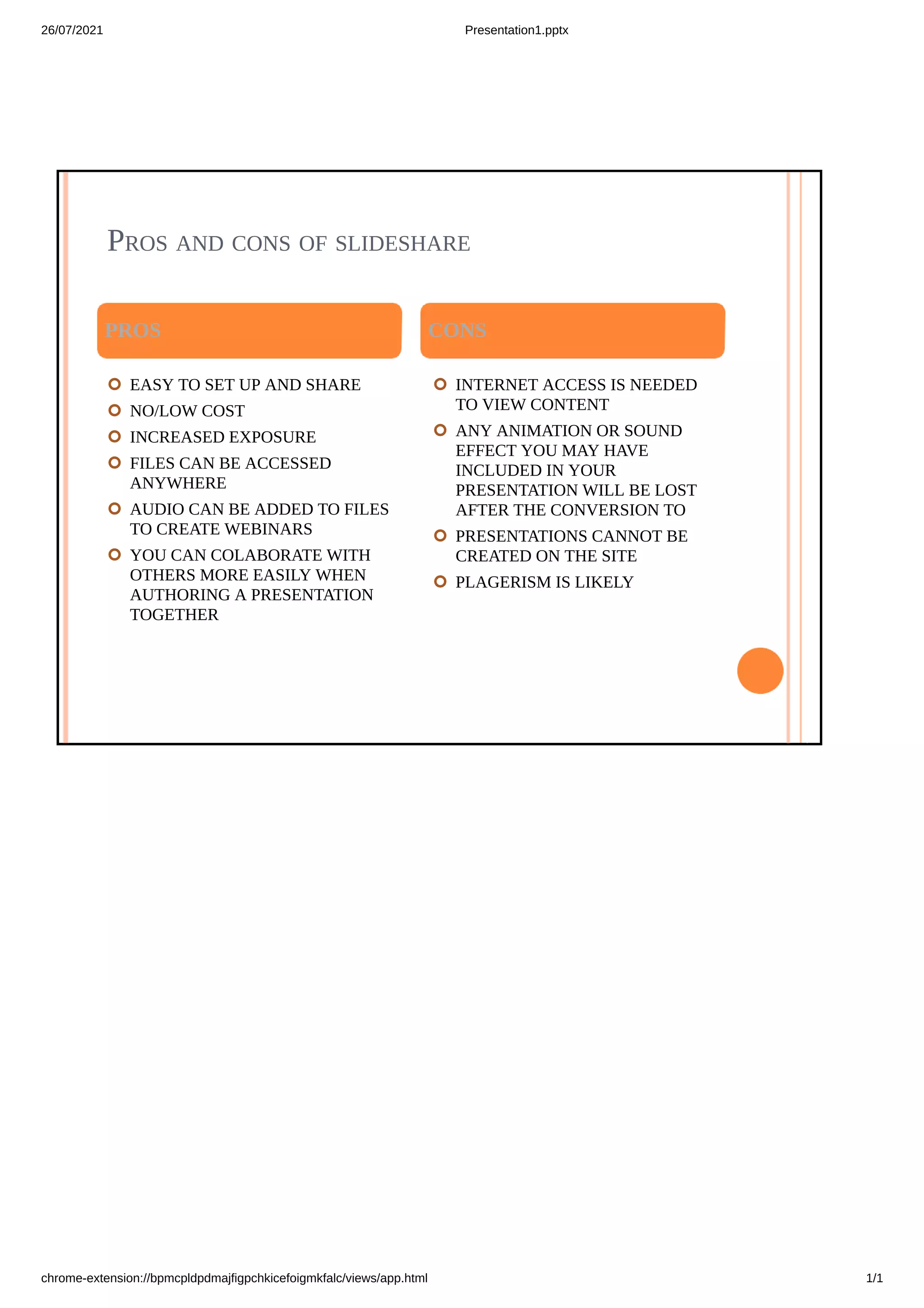 26/07/2021 Presentation1.pptx
chrome-extension://bpmcpldpdmajfigpchkicefoigmkfalc/views/app.html 1/1



 





WHAT IS SLIDESHARE
SlideShare is an American hosting service, now owned by Scribd, for professional
content including presentations, infographics, documents, and videos. Users can
upload files privately or publicly in PowerPoint, Word, PDF, or OpenDocument
format. Content can then be viewed on the site itself, on mobile devices or embedded
on other sites. SlideShare also provides users the ability to rate, comment on, and
share the uploaded content. Launched on October 4, 2006, the service positioned
itself to be similar to YouTube, but for presentations. The company was acquired by
LinkedIn in 2012, and then by Scribd in 2020.
SlideShare is kind of a combination between a social network and an online learning
resource. Projects made on SlideShare can be posted privately or publicly on the
platform. If a it on social media or by embedding it on a website. Presentations can
also be downloaded for offline viewing on the official site
SlideShare is mainly known for being an educational resource with a variety of
webinars and training presentations on a large number of subjects. Despite this main
focus, though, SlideShare is also used by many to promote brands or companies and
some even use it as a blogging or newsletter service for their website.



 





Pros and cons of slideshare
 EASY TO SET UP AND SHARE
 NO/LOW COST
 INCREASED EXPOSURE
 FILES CAN BE ACCESSED
ANYWHERE
 AUDIO CAN BE ADDED TO FILES
TO CREATE WEBINARS
 YOU CAN COLABORATE WITH
OTHERS MORE EASILY WHEN
AUTHORING A PRESENTATION
TOGETHER




 INTERNET ACCESS IS NEEDED
TO VIEW CONTENT
 ANY ANIMATION OR SOUND
EFFECT YOU MAY HAVE
INCLUDED IN YOUR
PRESENTATION WILL BE LOST
AFTER THE CONVERSION TO
 PRESENTATIONS CANNOT BE
CREATED ON THE SITE
 PLAGERISM IS LIKELY


PROS	 	 CONS
 