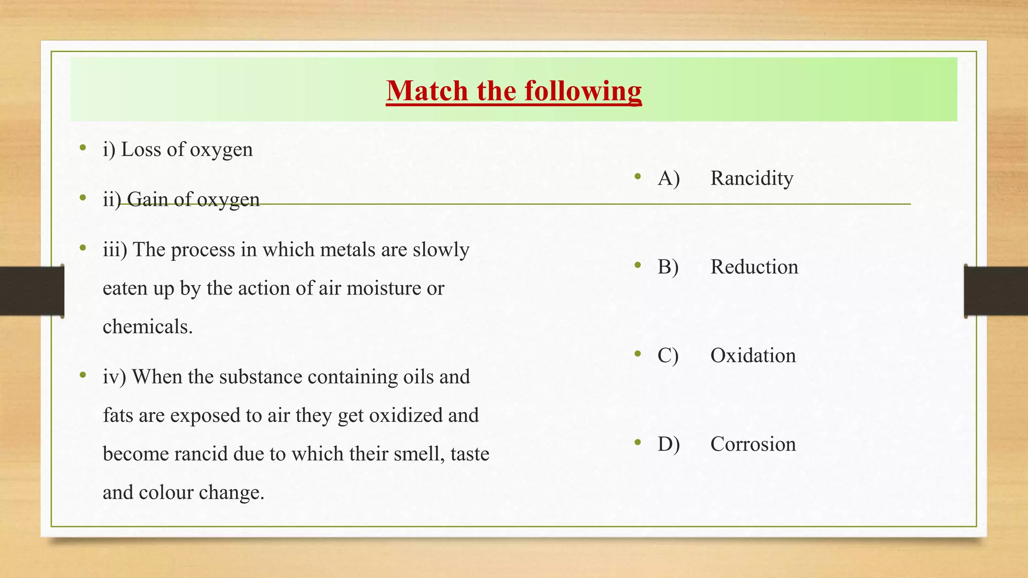 Match the following
• i) Loss of oxygen
• ii) Gain of oxygen
• iii) The process in which metals are slowly
eaten up by the action of air moisture or
chemicals.
• iv) When the substance containing oils and
fats are exposed to air they get oxidized and
become rancid due to which their smell, taste
and colour change.
• A) Rancidity
• B) Reduction
• C) Oxidation
• D) Corrosion
 