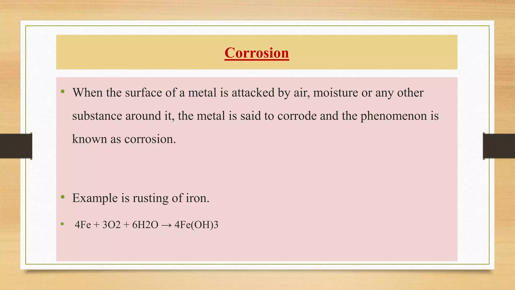 Corrosion
• When the surface of a metal is attacked by air, moisture or any other
substance around it, the metal is said to corrode and the phenomenon is
known as corrosion.
• Example is rusting of iron.
• 4Fe + 3O2 + 6H2O → 4Fe(OH)3
 