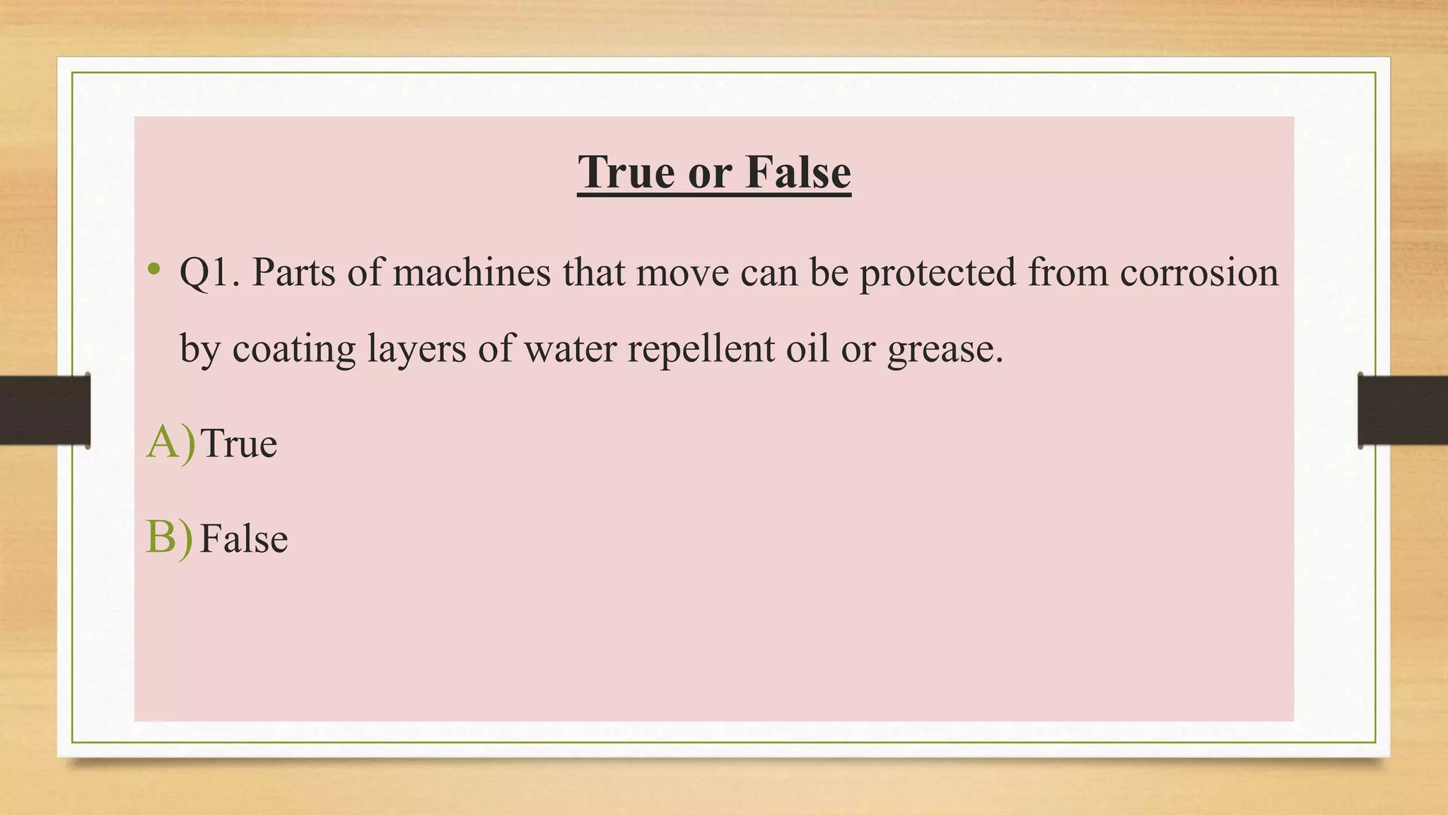 True or False
• Q1. Parts of machines that move can be protected from corrosion
by coating layers of water repellent oil or grease.
A)True
B)False
 