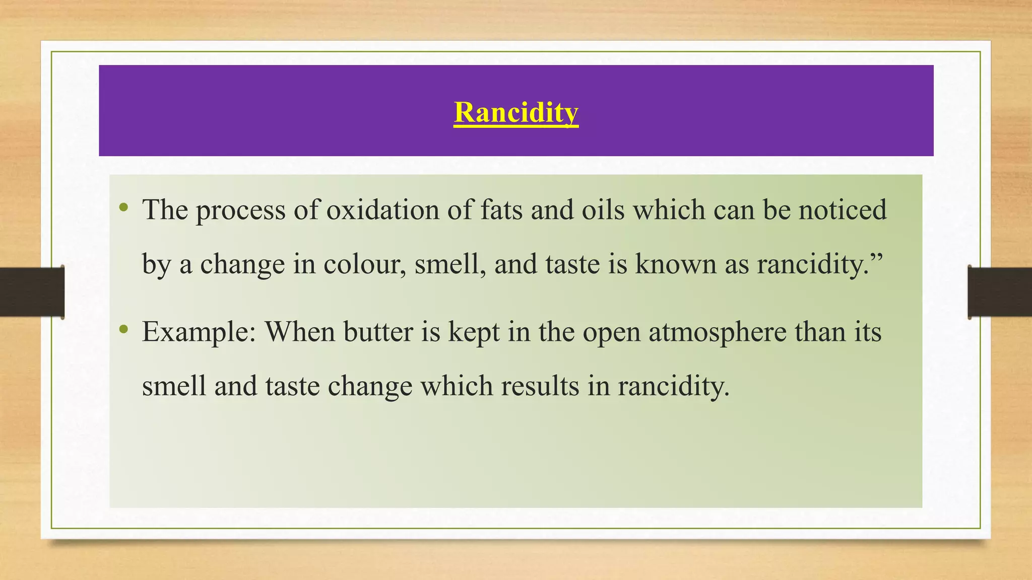Rancidity
• The process of oxidation of fats and oils which can be noticed
by a change in colour, smell, and taste is known as rancidity.”
• Example: When butter is kept in the open atmosphere than its
smell and taste change which results in rancidity.
 