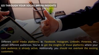 Different social media platforms, ie. Facebook, Instagram, LinkedIn, Pinterest, etc.,
attract different audiences. You've to get the insights of those platforms where your
core audience is already active. Additionally, you should not overlook the existing
customers.
GO THROUGH YOUR SOCIAL MEDIA INSIGHTS
 