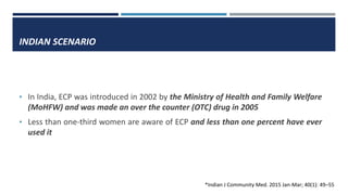 INDIAN SCENARIO
• In India, ECP was introduced in 2002 by the Ministry of Health and Family Welfare
(MoHFW) and was made an over the counter (OTC) drug in 2005
• Less than one-third women are aware of ECP and less than one percent have ever
used it
*Indian J Community Med. 2015 Jan-Mar; 40(1): 49–55
 