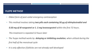 YUZPE METHOD
• Oldest form of post-coital emergency contraception
• This method involves taking two pills each containing 50 µg of ethinylestradiol and
0.50 mg of dl-norgestrel or 1 .5 mg levonorgestrel within the first 72 hours .
This treatment is repeated 12 hours later
• The Yuzpe method works by delaying or inhibiting ovulation, when utilized during the
first half of the menstrual cycle
• It is only effective if follicles are not already well developed
 
