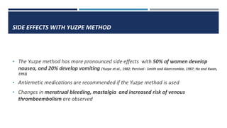 SIDE EFFECTS WITH YUZPE METHOD
• The Yuzpe method has more pronounced side effects with 50% of women develop
nausea, and 20% develop vomiting (Yuzpe et al., 1982; Percival - Smith and Abercrombie, 1987; Ho and Kwan,
1993)
• Antiemetic medications are recommended if the Yuzpe method is used
• Changes in menstrual bleeding, mastalgia and increased risk of venous
thromboembolism are observed
 