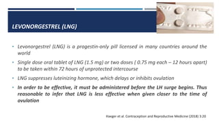 LEVONORGESTREL (LNG)
• Levonorgestrel (LNG) is a progestin-only pill licensed in many countries around the
world
• Single dose oral tablet of LNG (1.5 mg) or two doses ( 0.75 mg each – 12 hours apart)
to be taken within 72 hours of unprotected intercourse
• LNG suppresses luteinizing hormone, which delays or inhibits ovulation
• In order to be effective, it must be administered before the LH surge begins. Thus
reasonable to infer that LNG is less effective when given closer to the time of
ovulation
Haeger et al. Contraception and Reproductive Medicine (2018) 3:20
 