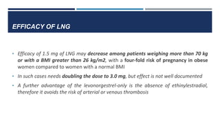 EFFICACY OF LNG
• Efficacy of 1.5 mg of LNG may decrease among patients weighing more than 70 kg
or with a BMI greater than 26 kg/m2, with a four-fold risk of pregnancy in obese
women compared to women with a normal BMI
• In such cases needs doubling the dose to 3.0 mg, but effect is not well documented
• A further advantage of the levonorgestrel-only is the absence of ethinylestradiol,
therefore it avoids the risk of arterial or venous thrombosis
 