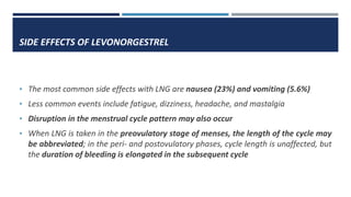 SIDE EFFECTS OF LEVONORGESTREL
• The most common side effects with LNG are nausea (23%) and vomiting (5.6%)
• Less common events include fatigue, dizziness, headache, and mastalgia
• Disruption in the menstrual cycle pattern may also occur
• When LNG is taken in the preovulatory stage of menses, the length of the cycle may
be abbreviated; in the peri- and postovulatory phases, cycle length is unaffected, but
the duration of bleeding is elongated in the subsequent cycle
 