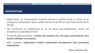 MIFEPRISTONE
• Mifepristone, an anti-progestin synthetic steroid is studied mostly in China, as an
emergency contraceptive option within 120 hours of UPSI at much lower doses (10 to
50 mg)
• The mechanism of mifepristone as an EC occurs pre-implantation, hence not
considered an abortifacient here
• During the follicular phase, it delays the estrogen rise, LH surge, and ovulation, thus
lead to inhibition of ovulation
• After ovulation, mifepristone inhibits endometrial development, thus preventing
implantation
Marions L. Obstet Gynecol. 2002
 