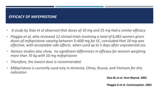 EFFICACY OF MIFEPRISTONE
• A study by Xiao et al observed that doses of 10 mg and 25 mg had a similar efficacy
• Piaggio et al, who reviewed 12 clinical trials involving a total of 6,083 women given
doses of mifepristone varying between 5–600 mg for EC, concluded that 10 mg was
effective, with acceptable side effects, when used up to 5 days after unprotected sex
• Various studies also show, no significant differences in efficacy for women weighing
more than 75 kg with 10 mg mifepristone
• Therefore, the lowest dose is recommended.
• Mifepristone is currently used only in Armenia, China, Russia, and Vietnam for this
indication
Xiao BL at al. Hum Reprod. 2002
Piaggio G at al. Contraception. 2003
 