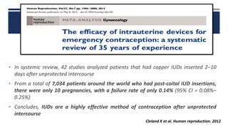 • In systemic review, 42 studies analyzed patients that had copper IUDs inserted 2–10
days after unprotected intercourse
• From a total of 7,034 patients around the world who had post-coital IUD insertions,
there were only 10 pregnancies, with a failure rate of only 0.14% (95% CI = 0.08%–
0.25%)
• Concludes, IUDs are a highly effective method of contraception after unprotected
intercourse
Cleland K et al. Human reproduction. 2012
 