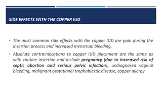 SIDE EFFECTS WITH THE COPPER IUD
• The most common side effects with the copper IUD are pain during the
insertion process and increased menstrual bleeding.
• Absolute contraindications to copper IUD placement are the same as
with routine insertion and include pregnancy (due to increased risk of
septic abortion and serious pelvic infection), undiagnosed vaginal
bleeding, malignant gestational trophoblastic disease, copper allergy
 