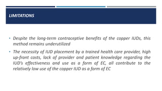 LIMITATIONS
• Despite the long-term contraceptive benefits of the copper IUDs, this
method remains underutilized
• The necessity of IUD placement by a trained health care provider, high
up-front costs, lack of provider and patient knowledge regarding the
IUD’s effectiveness and use as a form of EC, all contribute to the
relatively low use of the copper IUD as a form of EC
 