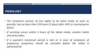 POSOLOGY
• The treatment consists of one tablet to be taken orally as soon as
possible, but no later than 120 hours (5 days) after UPSI or contraceptive
failure
• If vomiting occurs within 3 hours of the tablet intake, another tablet
should be taken
• If a woman’s menstrual period is late or in case of symptoms of
pregnancy, pregnancy should be excluded before the tablet is
administered
 