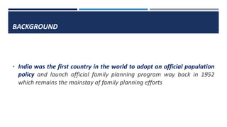 BACKGROUND
• India was the first country in the world to adopt an official population
policy and launch official family planning program way back in 1952
which remains the mainstay of family planning efforts
 