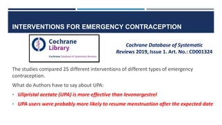 INTERVENTIONS FOR EMERGENCY CONTRACEPTION
The studies compared 25 different interventions of different types of emergency
contraception.
What do Authors have to say about UPA:
• Ulipristal acetate (UPA) is more effective than levonorgestrel
• UPA users were probably more likely to resume menstruation after the expected date
Cochrane Database of Systematic
Reviews 2019, Issue 1. Art. No.: CD001324
 