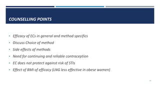 COUNSELLING POINTS
• Efficacy of ECs in general and method specifics
• Discuss Choice of method
• Side effects of methods
• Need for continuing and reliable contraception
• EC does not protect against risk of STIs
• Effect of BMI of efficacy (LNG less effective in obese women)
43
 