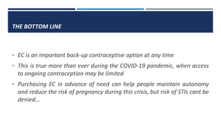 THE BOTTOM LINE
• EC is an important back-up contraceptive option at any time
• This is true more than ever during the COVID-19 pandemic, when access
to ongoing contraception may be limited
• Purchasing EC in advance of need can help people maintain autonomy
and reduce the risk of pregnancy during this crisis, but risk of STIs cant be
denied…
 