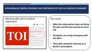 OCCASIONALLY, MEDIA COVERAGE HAS PORTRAYED ECP USE IN A NEGATIVE MANNER
They wrote:
• Often the male partner does not bring
the pills and this puts woman at more
risk
• Youngsters are using emergency pills
too often
• These pills should be sold only on a
doctor's prescription
 