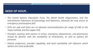 NEED OF HOUR..
• The United Nations Population Fund, The World Health Organization, and The
International Federation of Gynecology and Obstetrics, advocate for easy access to
emergency contraceptive pills
• ECPs are safe and there are no absolute contraindications for usage of LNG or the
Yuzpe method, and the copper IUD
• Providers working with women in clinics, emergency departments, and pharmacies
should be familiar with the availability of medications, as well as options for
provision
• Patient preference, provider capability, and local availability will influence which
options are most preferable
 