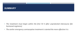 SUMMARY
• The treatment must begin within the first 72 h after unprotected intercourse (for
hormonal regimens)
• The earlier emergency contraceptive treatment is started the more effective it is
 