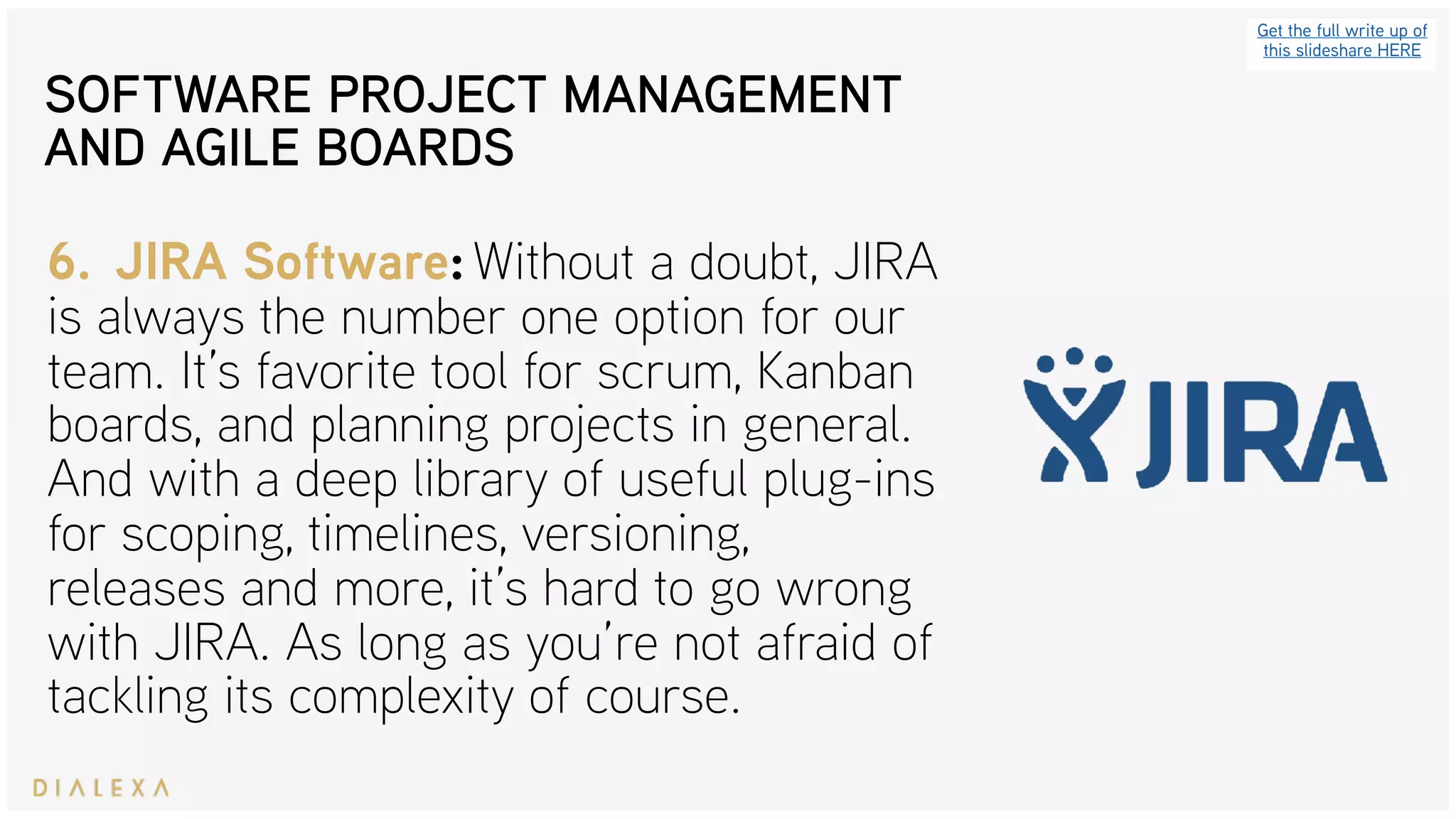 SOFTWARE PROJECT MANAGEMENT
AND AGILE BOARDS
Get the full write up of
this slideshare HERE
6. JIRA Software: Without a doubt, JIRA
is always the number one option for our
team. It’s favorite tool for scrum, Kanban
boards, and planning projects in general.
And with a deep library of useful plug-ins
for scoping, timelines, versioning,
releases and more, it’s hard to go wrong
with JIRA. As long as you’re not afraid of
tackling its complexity of course.
 