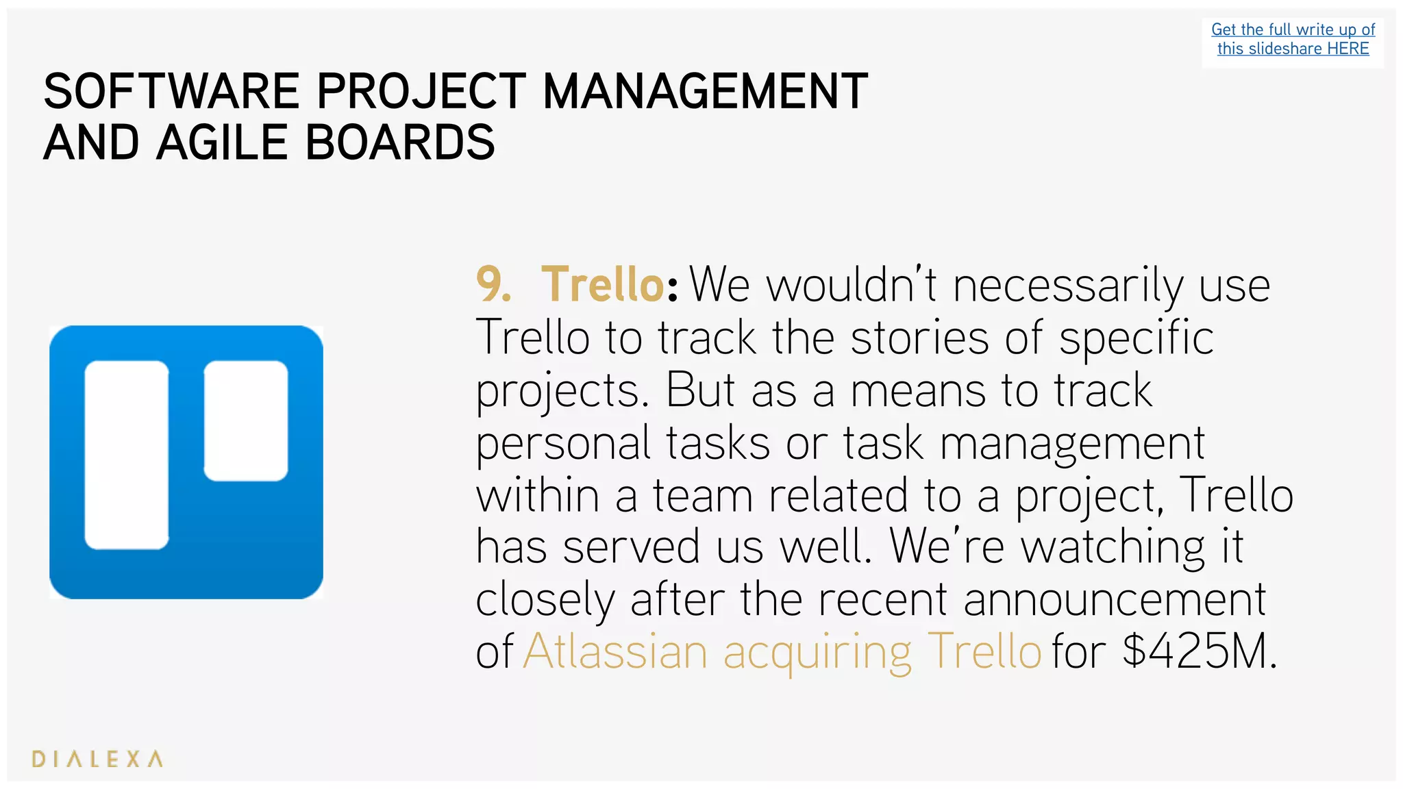 SOFTWARE PROJECT MANAGEMENT
AND AGILE BOARDS
Get the full write up of
this slideshare HERE
9. Trello: We wouldn’t necessarily use
Trello to track the stories of specific
projects. But as a means to track
personal tasks or task management
within a team related to a project, Trello
has served us well. We’re watching it
closely after the recent announcement
of Atlassian acquiring Trello for $425M.
 