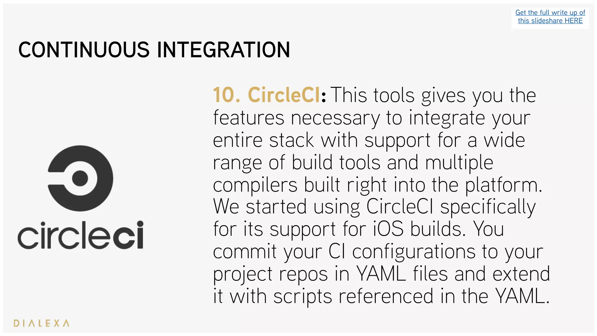 CONTINUOUS INTEGRATION
Get the full write up of
this slideshare HERE
10. CircleCI: This tools gives you the
features necessary to integrate your
entire stack with support for a wide
range of build tools and multiple
compilers built right into the platform.
We started using CircleCI specifically
for its support for iOS builds. You
commit your CI configurations to your
project repos in YAML files and extend
it with scripts referenced in the YAML.
 