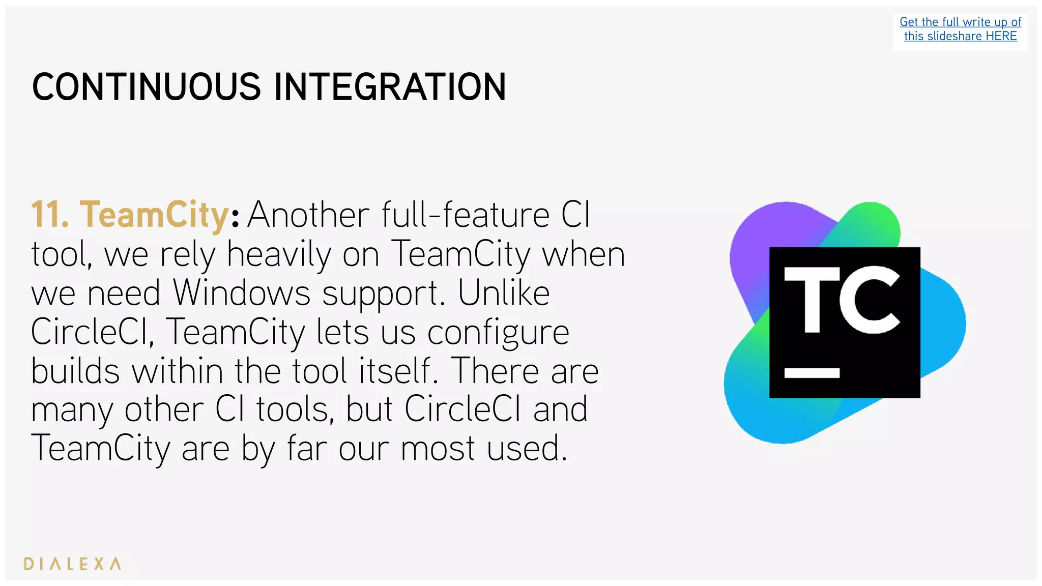 Get the full write up of
this slideshare HERE
11. TeamCity: Another full-feature CI
tool, we rely heavily on TeamCity when
we need Windows support. Unlike
CircleCI, TeamCity lets us configure
builds within the tool itself. There are
many other CI tools, but CircleCI and
TeamCity are by far our most used.
CONTINUOUS INTEGRATION
 