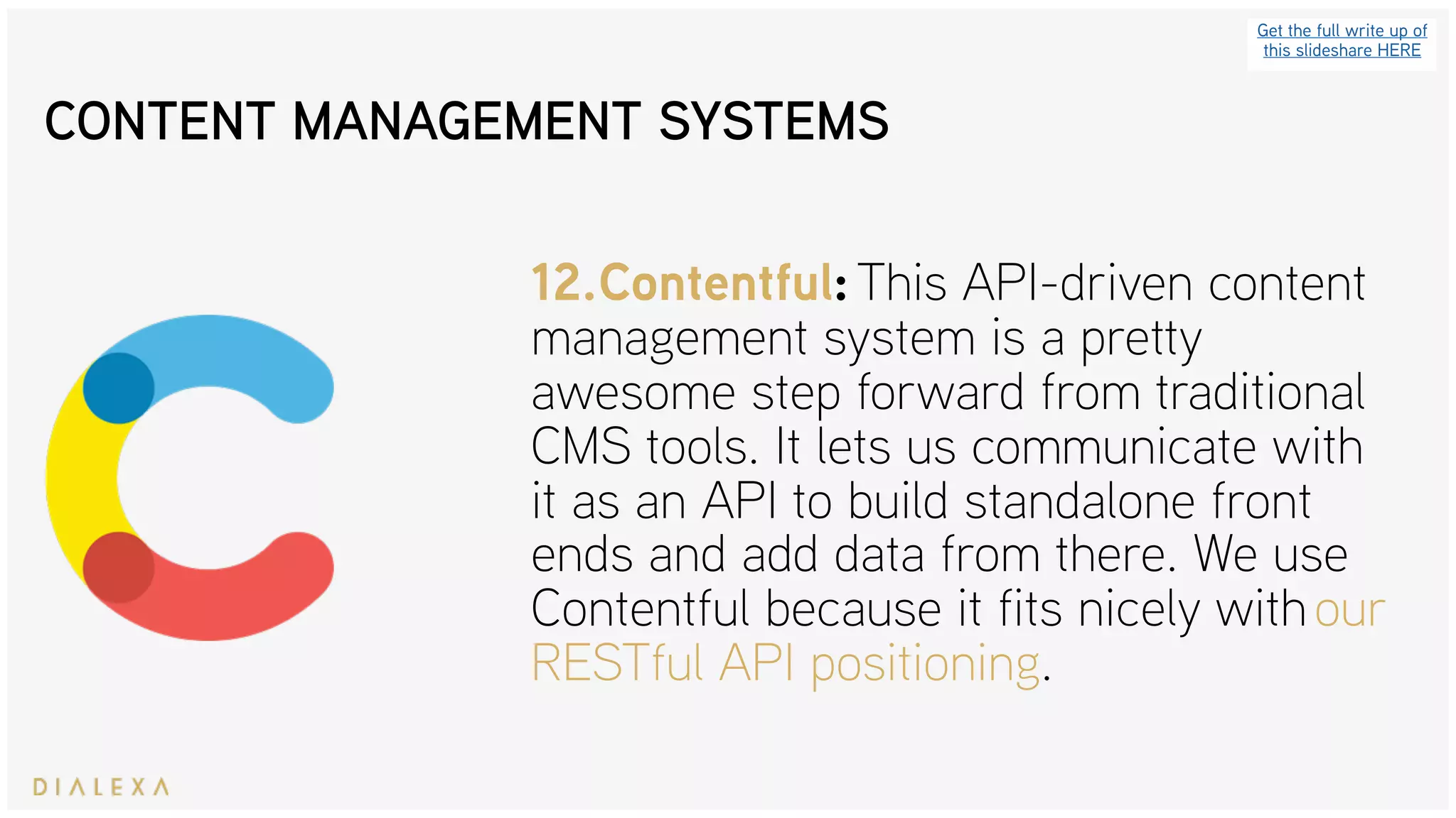 Get the full write up of
this slideshare HERE
12.Contentful: This API-driven content
management system is a pretty
awesome step forward from traditional
CMS tools. It lets us communicate with
it as an API to build standalone front
ends and add data from there. We use
Contentful because it fits nicely with our
RESTful API positioning.
CONTENT MANAGEMENT SYSTEMS
 