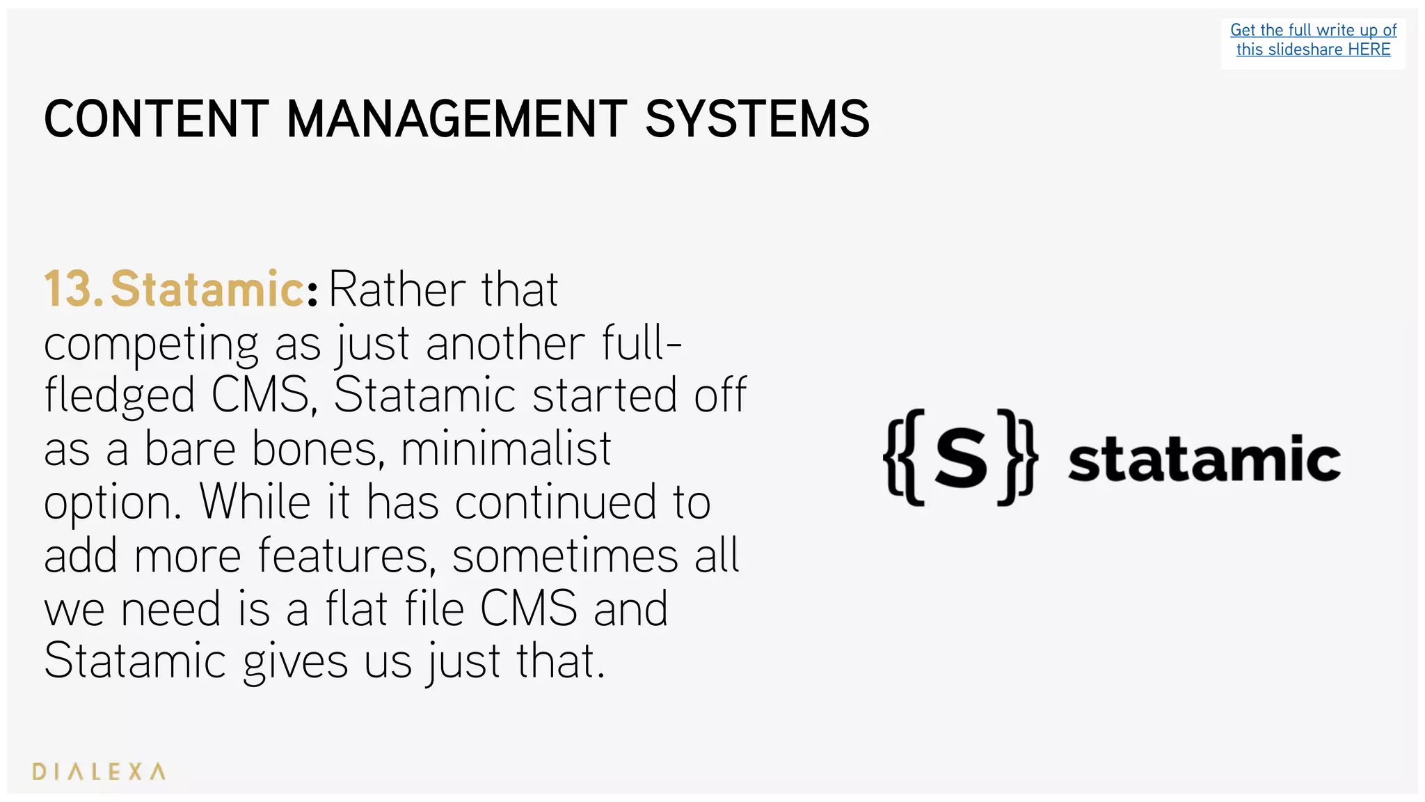Get the full write up of
this slideshare HERE
13.Statamic: Rather that
competing as just another full-
fledged CMS, Statamic started off
as a bare bones, minimalist
option. While it has continued to
add more features, sometimes all
we need is a flat file CMS and
Statamic gives us just that.
CONTENT MANAGEMENT SYSTEMS
 