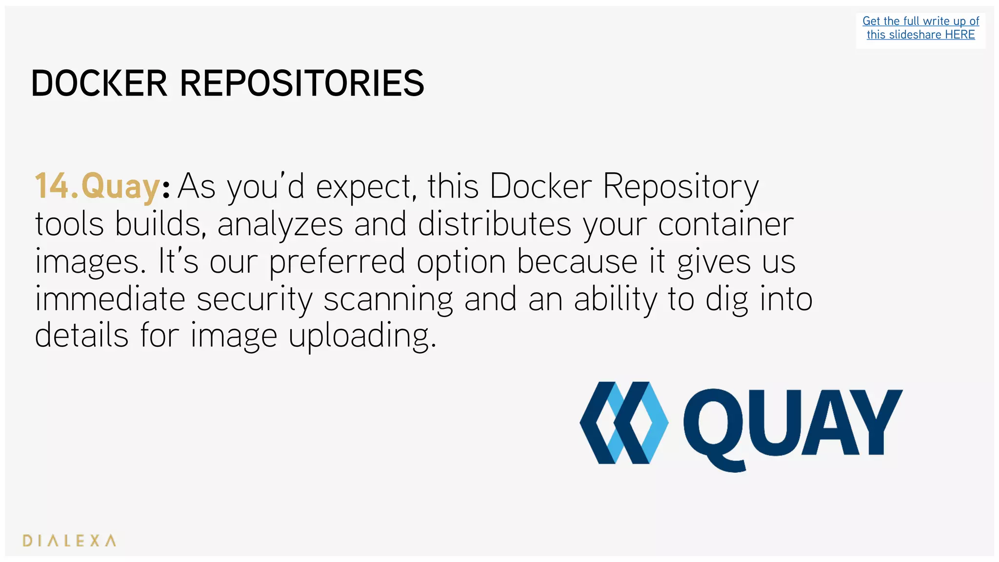 Get the full write up of
this slideshare HERE
14.Quay: As you’d expect, this Docker Repository
tools builds, analyzes and distributes your container
images. It’s our preferred option because it gives us
immediate security scanning and an ability to dig into
details for image uploading.
DOCKER REPOSITORIES
 