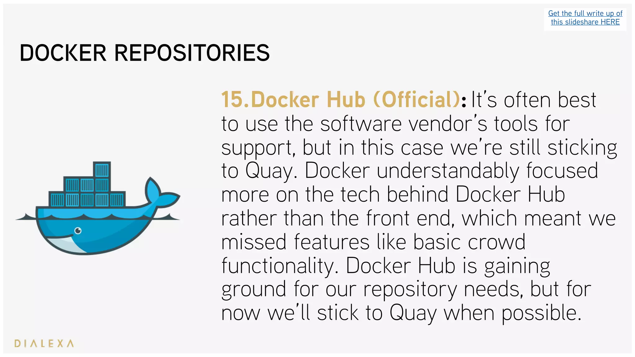 Get the full write up of
this slideshare HERE
15.Docker Hub (Official): It’s often best
to use the software vendor’s tools for
support, but in this case we’re still sticking
to Quay. Docker understandably focused
more on the tech behind Docker Hub
rather than the front end, which meant we
missed features like basic crowd
functionality. Docker Hub is gaining
ground for our repository needs, but for
now we’ll stick to Quay when possible.
DOCKER REPOSITORIES
 
