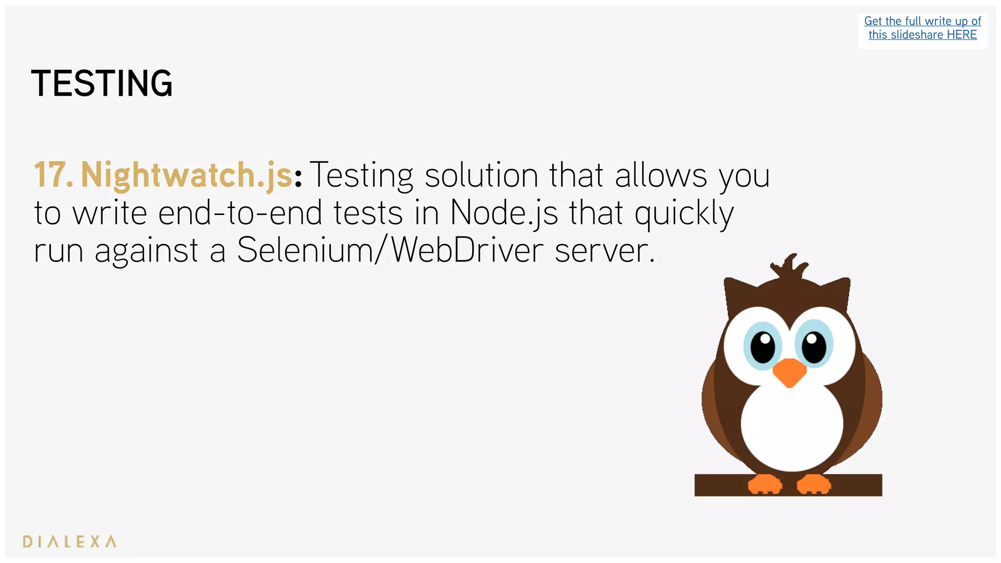 Get the full write up of
this slideshare HERE
17.Nightwatch.js: Testing solution that allows you
to write end-to-end tests in Node.js that quickly
run against a Selenium/WebDriver server.
TESTING
 