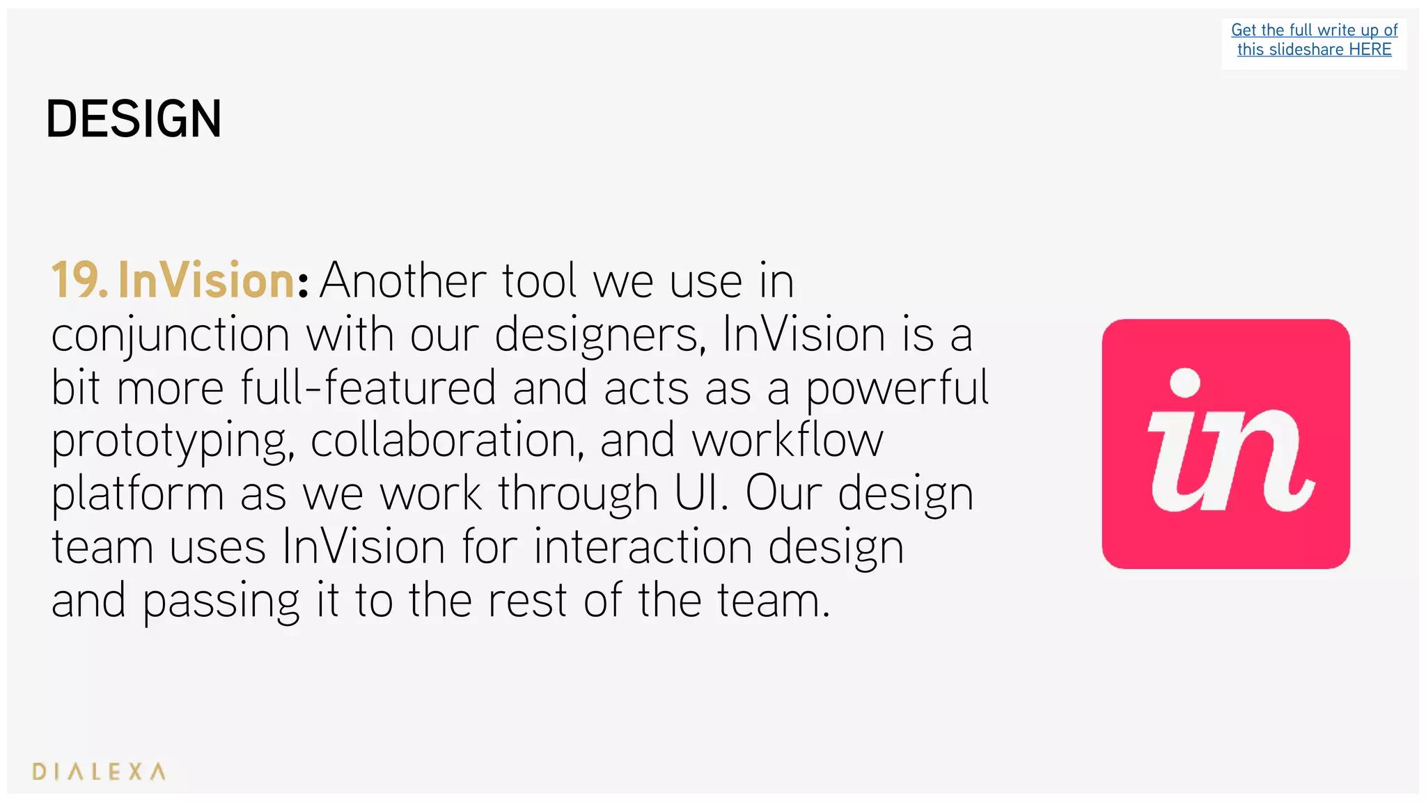 Get the full write up of
this slideshare HERE
19.InVision: Another tool we use in
conjunction with our designers, InVision is a
bit more full-featured and acts as a powerful
prototyping, collaboration, and workflow
platform as we work through UI. Our design
team uses InVision for interaction design
and passing it to the rest of the team.
DESIGN
 
