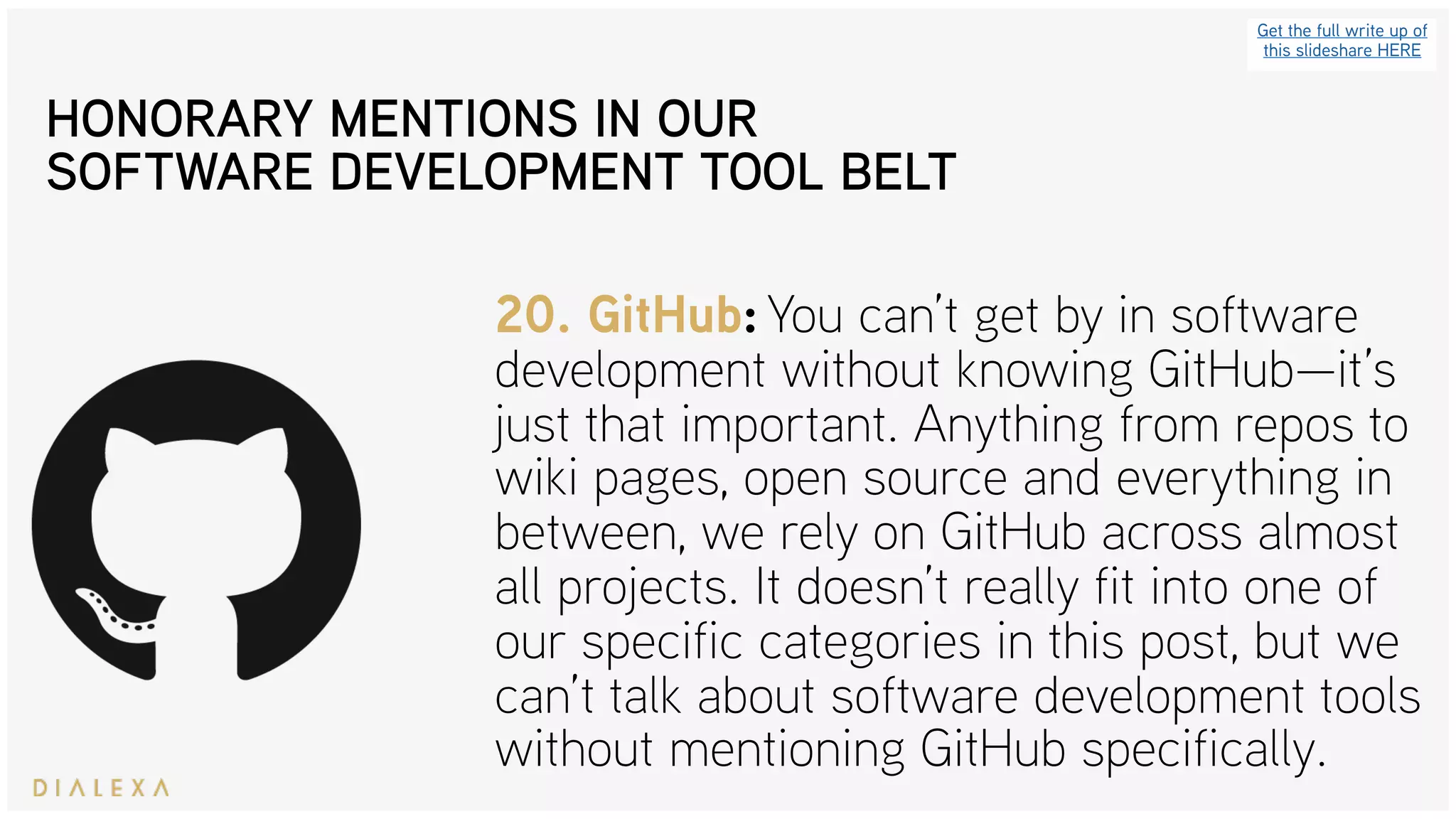 Get the full write up of
this slideshare HERE
20. GitHub: You can’t get by in software
development without knowing GitHub—it’s
just that important. Anything from repos to
wiki pages, open source and everything in
between, we rely on GitHub across almost
all projects. It doesn’t really fit into one of
our specific categories in this post, but we
can’t talk about software development tools
without mentioning GitHub specifically.
HONORARY MENTIONS IN OUR
SOFTWARE DEVELOPMENT TOOL BELT
 