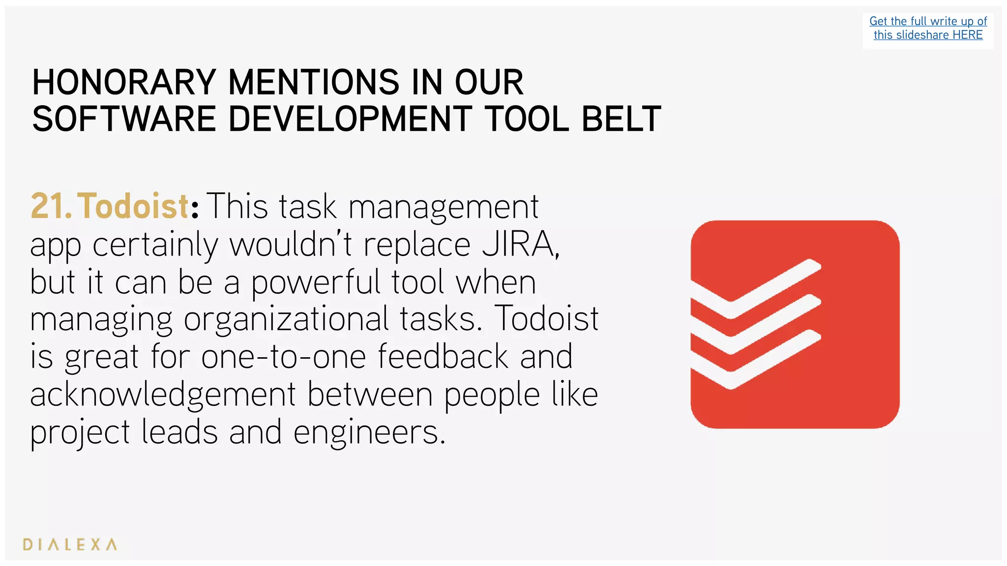 Get the full write up of
this slideshare HERE
21.Todoist: This task management
app certainly wouldn’t replace JIRA,
but it can be a powerful tool when
managing organizational tasks. Todoist
is great for one-to-one feedback and
acknowledgement between people like
project leads and engineers.
HONORARY MENTIONS IN OUR
SOFTWARE DEVELOPMENT TOOL BELT
 