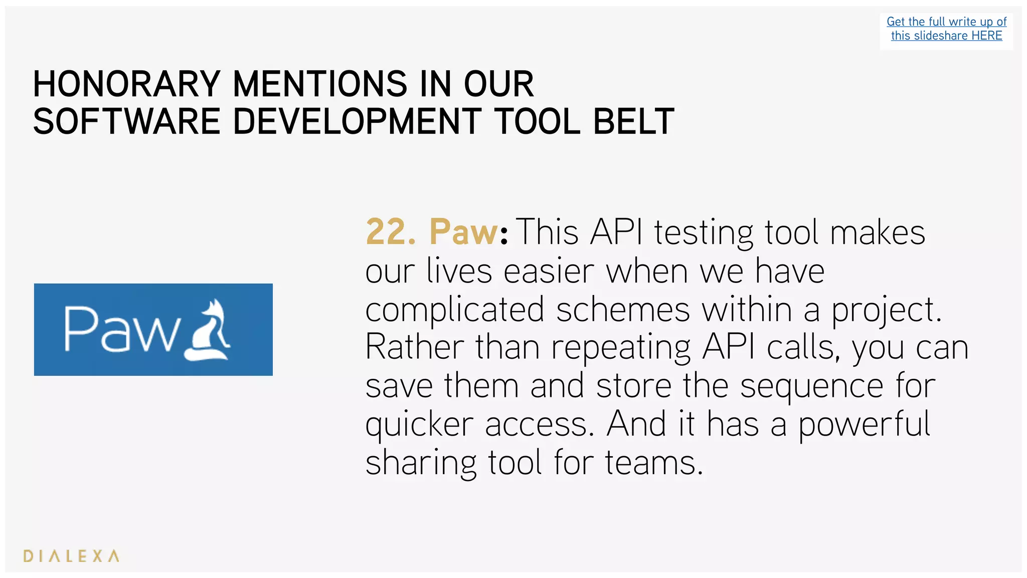 Get the full write up of
this slideshare HERE
22. Paw: This API testing tool makes
our lives easier when we have
complicated schemes within a project.
Rather than repeating API calls, you can
save them and store the sequence for
quicker access. And it has a powerful
sharing tool for teams.
HONORARY MENTIONS IN OUR
SOFTWARE DEVELOPMENT TOOL BELT
 