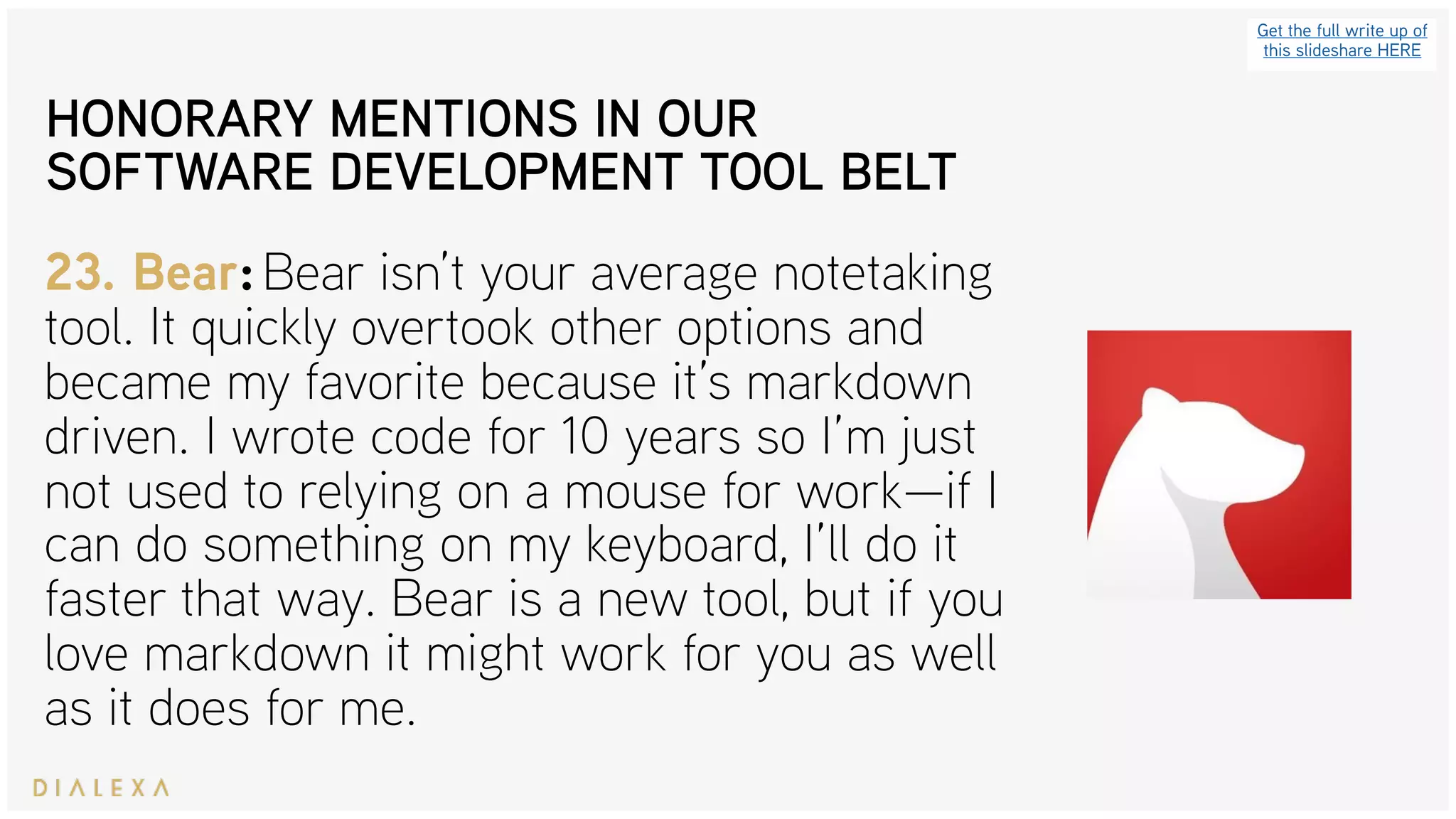 Get the full write up of
this slideshare HERE
23. Bear: Bear isn’t your average notetaking
tool. It quickly overtook other options and
became my favorite because it’s markdown
driven. I wrote code for 10 years so I’m just
not used to relying on a mouse for work—if I
can do something on my keyboard, I’ll do it
faster that way. Bear is a new tool, but if you
love markdown it might work for you as well
as it does for me.
HONORARY MENTIONS IN OUR
SOFTWARE DEVELOPMENT TOOL BELT
 