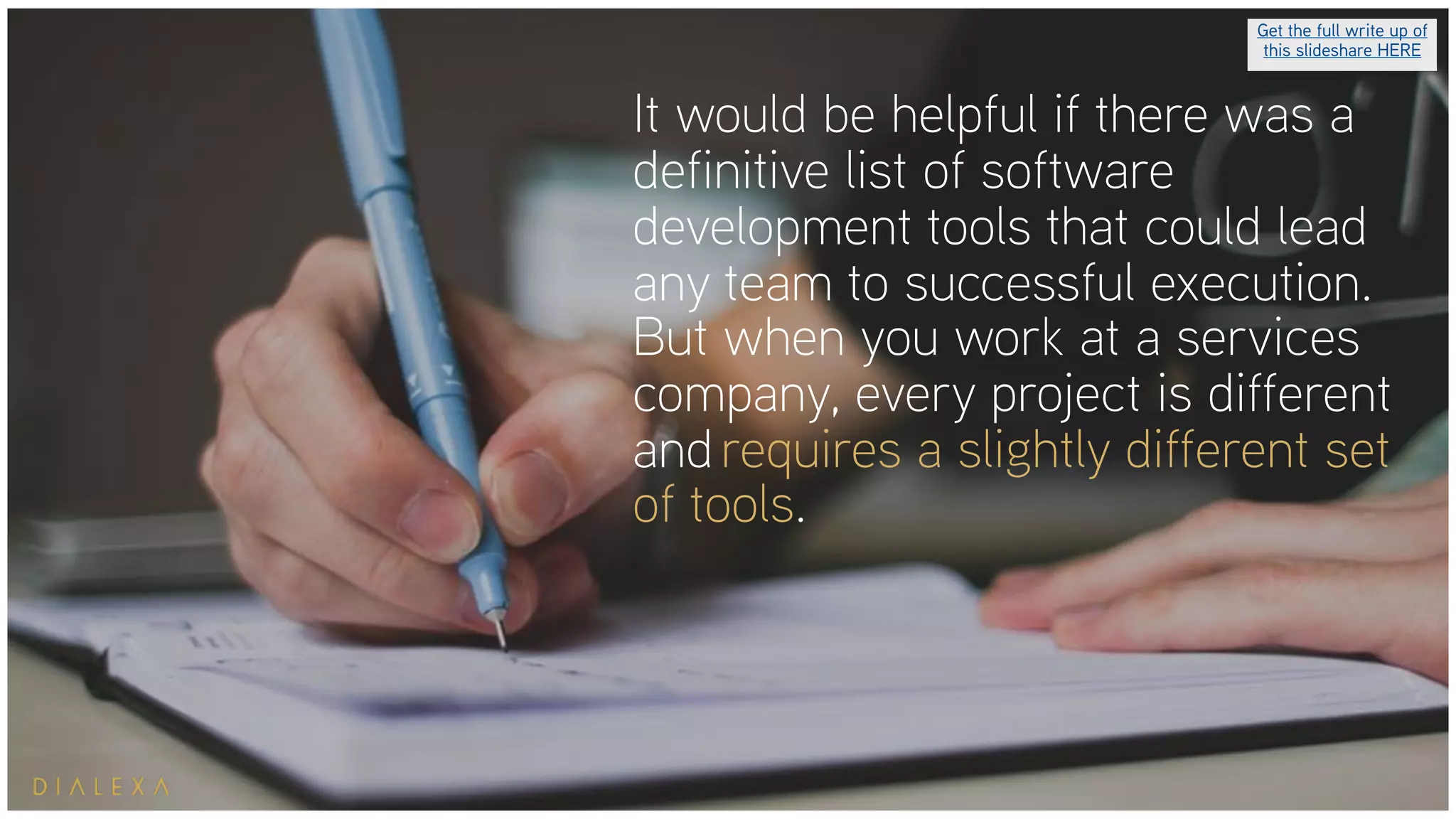It would be helpful if there was a
definitive list of software
development tools that could lead
any team to successful execution.
But when you work at a services
company, every project is different
and requires a slightly different set
of tools.
Get the full write up of
this slideshare HERE
 