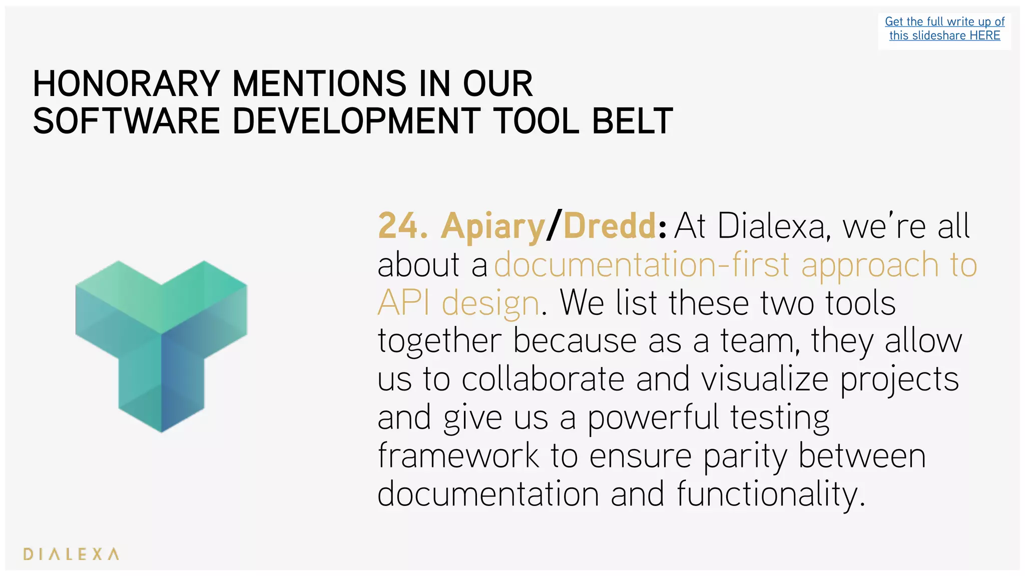 Get the full write up of
this slideshare HERE
24. Apiary/Dredd: At Dialexa, we’re all
about a documentation-first approach to
API design. We list these two tools
together because as a team, they allow
us to collaborate and visualize projects
and give us a powerful testing
framework to ensure parity between
documentation and functionality.
HONORARY MENTIONS IN OUR
SOFTWARE DEVELOPMENT TOOL BELT
 