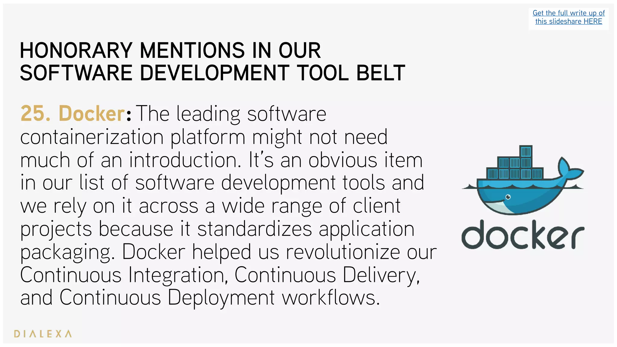 Get the full write up of
this slideshare HERE
25. Docker: The leading software
containerization platform might not need
much of an introduction. It’s an obvious item
in our list of software development tools and
we rely on it across a wide range of client
projects because it standardizes application
packaging. Docker helped us revolutionize our
Continuous Integration, Continuous Delivery,
and Continuous Deployment workflows.
HONORARY MENTIONS IN OUR
SOFTWARE DEVELOPMENT TOOL BELT
 